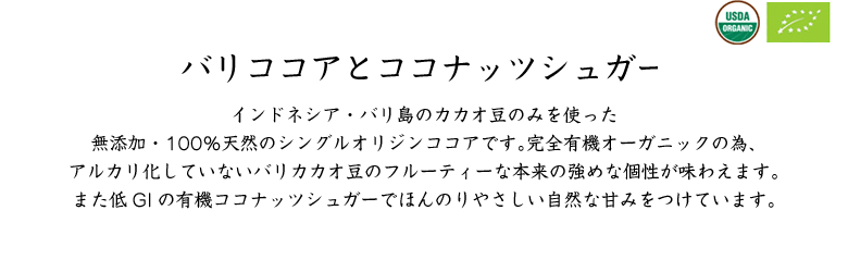 バリココアとココナッツシュガー／インドネシア・バリ島のカカオ豆のみを使った無添加・100％天然のシングルオリジンココアです。完全有機オーガニックの為、アルカリ化していないバリカカオ豆のフルーティーな本来の強めな個性が味わえます。また低GIの有機ココナッツシュガーでほんのりやさしい自然な甘みをつけています。