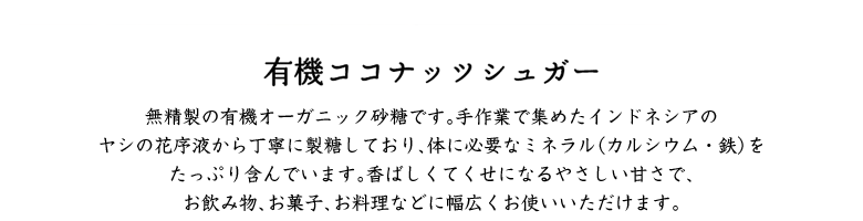 有機ココナッツシュガー／無添加・無着色のナチュラル有機オーガニック砂糖です。手作業で集めたインドネシアのヤシの花蜜から製糖しており、体に必要なミネラルをたっぷり含んでいます。香ばしくてくせになるやさしい甘さで、お飲物、お菓子、お料理などに幅広くお使いいただけます。